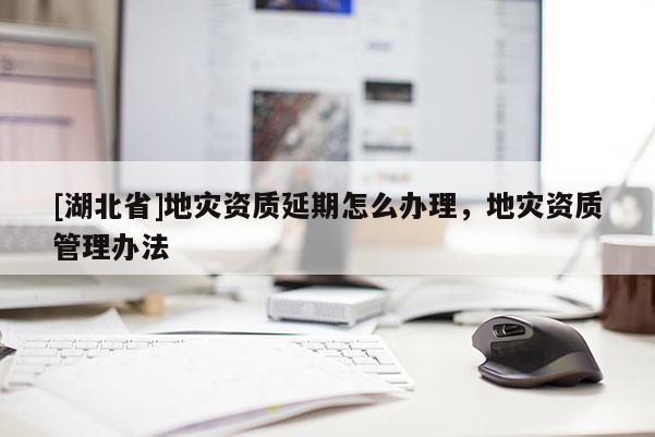[湖北省]地災(zāi)資質(zhì)延期怎么辦理，地災(zāi)資質(zhì)管理辦法