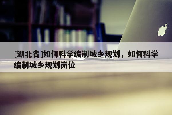 [湖北省]如何科學(xué)編制城鄉(xiāng)規(guī)劃，如何科學(xué)編制城鄉(xiāng)規(guī)劃崗位