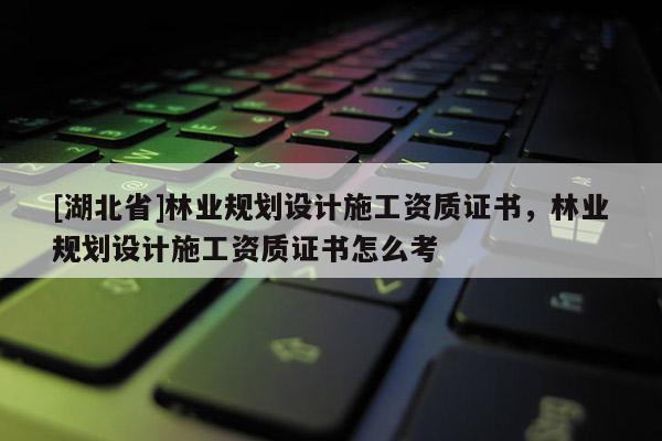 [湖北省]林業(yè)規(guī)劃設(shè)計(jì)施工資質(zhì)證書(shū)，林業(yè)規(guī)劃設(shè)計(jì)施工資質(zhì)證書(shū)怎么考