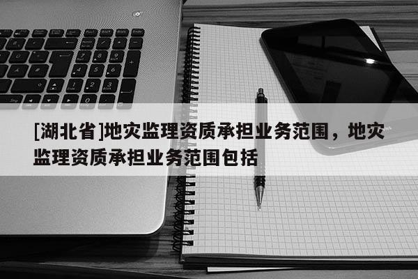 [湖北省]地災(zāi)監(jiān)理資質(zhì)承擔(dān)業(yè)務(wù)范圍，地災(zāi)監(jiān)理資質(zhì)承擔(dān)業(yè)務(wù)范圍包括