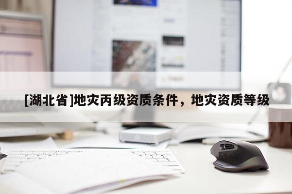 [湖北省]地災(zāi)丙級資質(zhì)條件，地災(zāi)資質(zhì)等級