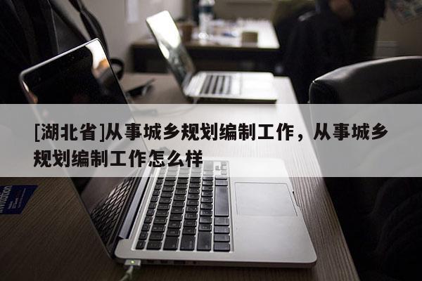 [湖北省]從事城鄉(xiāng)規(guī)劃編制工作，從事城鄉(xiāng)規(guī)劃編制工作怎么樣
