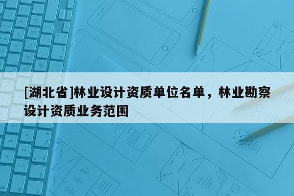 [湖北省]林業(yè)設(shè)計資質(zhì)單位名單，林業(yè)勘察設(shè)計資質(zhì)業(yè)務(wù)范圍