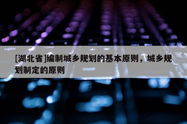 [湖北省]編制城鄉(xiāng)規(guī)劃的基本原則，城鄉(xiāng)規(guī)劃制定的原則