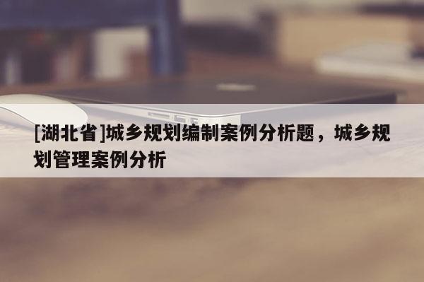 [湖北省]城鄉(xiāng)規(guī)劃編制案例分析題，城鄉(xiāng)規(guī)劃管理案例分析