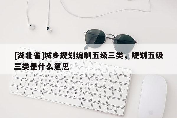 [湖北省]城鄉(xiāng)規(guī)劃編制五級三類，規(guī)劃五級三類是什么意思