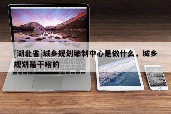[湖北省]城鄉(xiāng)規(guī)劃編制中心是做什么，城鄉(xiāng)規(guī)劃是干啥的