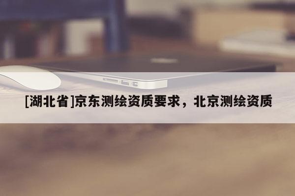 [湖北省]京東測繪資質(zhì)要求，北京測繪資質(zhì)