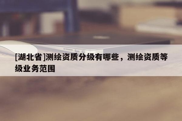 [湖北省]測繪資質(zhì)分級有哪些，測繪資質(zhì)等級業(yè)務范圍
