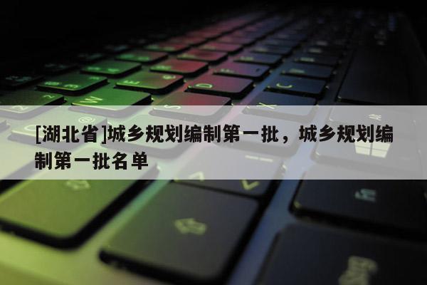 [湖北省]城鄉(xiāng)規(guī)劃編制第一批，城鄉(xiāng)規(guī)劃編制第一批名單