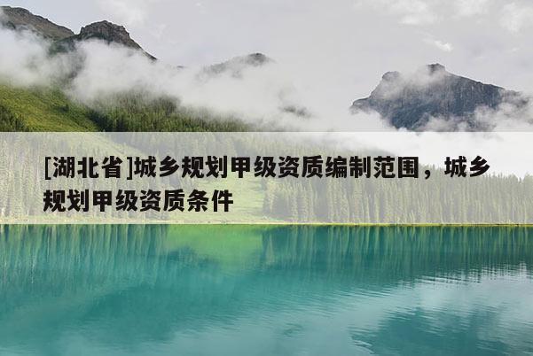 [湖北省]城鄉(xiāng)規(guī)劃甲級(jí)資質(zhì)編制范圍，城鄉(xiāng)規(guī)劃甲級(jí)資質(zhì)條件