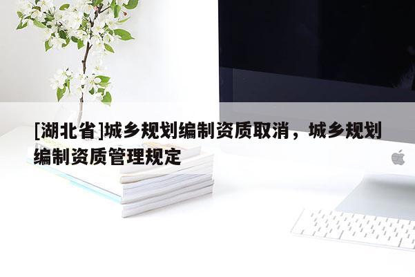 [湖北省]城鄉(xiāng)規(guī)劃編制資質(zhì)取消，城鄉(xiāng)規(guī)劃編制資質(zhì)管理規(guī)定