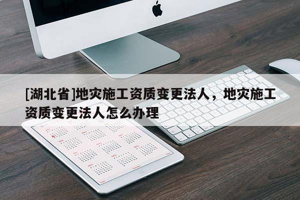 [湖北省]地災(zāi)施工資質(zhì)變更法人，地災(zāi)施工資質(zhì)變更法人怎么辦理