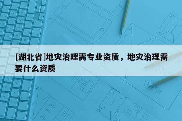 [湖北省]地災(zāi)治理需專業(yè)資質(zhì)，地災(zāi)治理需要什么資質(zhì)