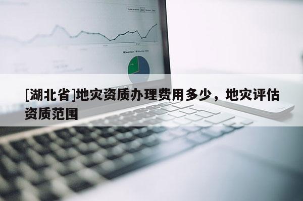 [湖北省]地災(zāi)資質(zhì)辦理費(fèi)用多少，地災(zāi)評(píng)估資質(zhì)范圍