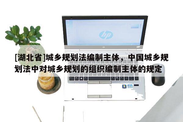 [湖北省]城鄉(xiāng)規(guī)劃法編制主體，中國城鄉(xiāng)規(guī)劃法中對城鄉(xiāng)規(guī)劃的組織編制主體的規(guī)定