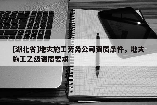 [湖北省]地災(zāi)施工勞務(wù)公司資質(zhì)條件，地災(zāi)施工乙級資質(zhì)要求
