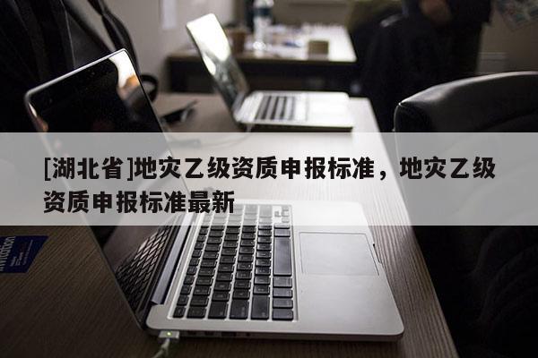 [湖北省]地災(zāi)乙級資質(zhì)申報標(biāo)準(zhǔn)，地災(zāi)乙級資質(zhì)申報標(biāo)準(zhǔn)最新