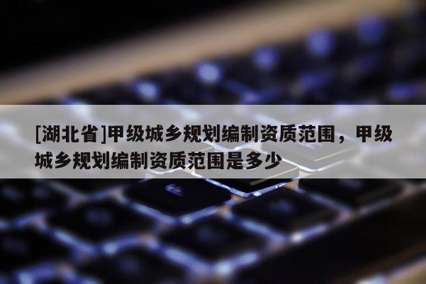 [湖北省]甲級城鄉(xiāng)規(guī)劃編制資質(zhì)范圍，甲級城鄉(xiāng)規(guī)劃編制資質(zhì)范圍是多少