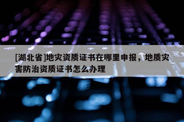 [湖北省]地災資質(zhì)證書在哪里申報，地質(zhì)災害防治資質(zhì)證書怎么辦理
