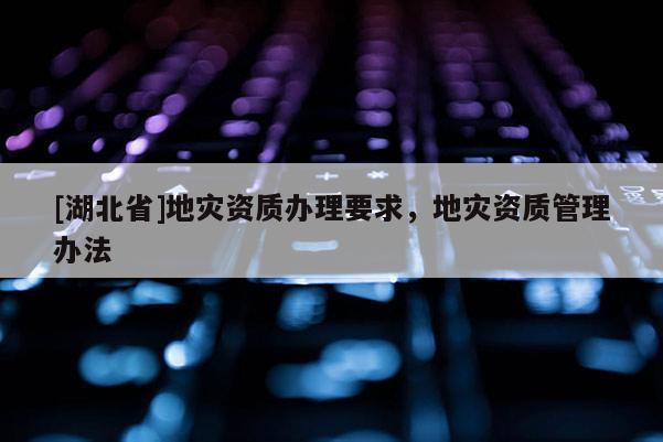 [湖北省]地災(zāi)資質(zhì)辦理要求，地災(zāi)資質(zhì)管理辦法