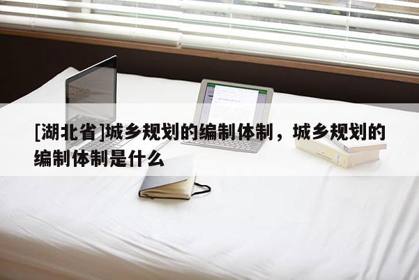 [湖北省]城鄉(xiāng)規(guī)劃的編制體制，城鄉(xiāng)規(guī)劃的編制體制是什么