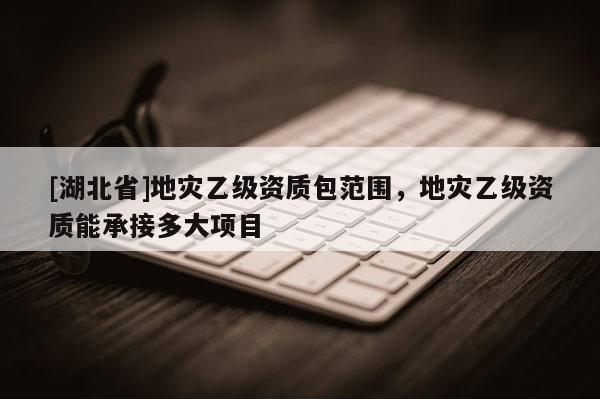 [湖北省]地災(zāi)乙級(jí)資質(zhì)包范圍，地災(zāi)乙級(jí)資質(zhì)能承接多大項(xiàng)目