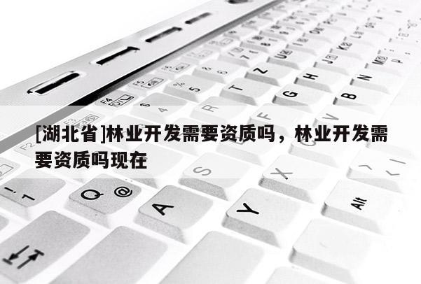 [湖北省]林業(yè)開發(fā)需要資質(zhì)嗎，林業(yè)開發(fā)需要資質(zhì)嗎現(xiàn)在