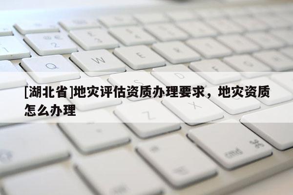 [湖北省]地災(zāi)評(píng)估資質(zhì)辦理要求，地災(zāi)資質(zhì)怎么辦理
