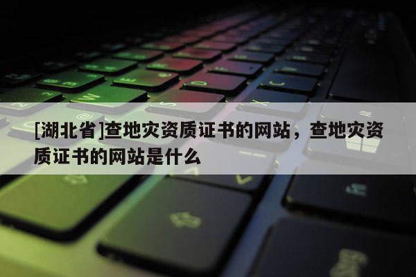 [湖北省]查地災(zāi)資質(zhì)證書的網(wǎng)站，查地災(zāi)資質(zhì)證書的網(wǎng)站是什么