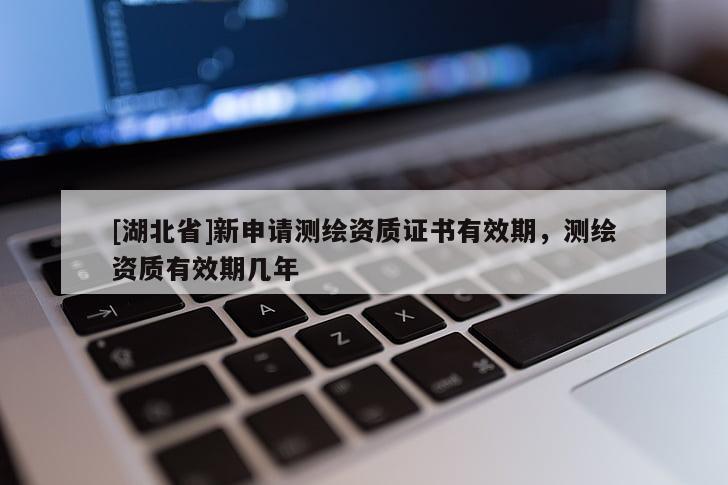[湖北省]新申請測繪資質(zhì)證書有效期，測繪資質(zhì)有效期幾年