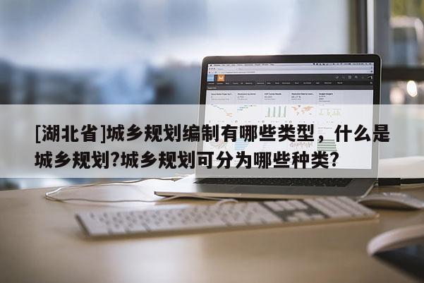 [湖北省]城鄉(xiāng)規(guī)劃編制有哪些類型，什么是城鄉(xiāng)規(guī)劃?城鄉(xiāng)規(guī)劃可分為哪些種類?