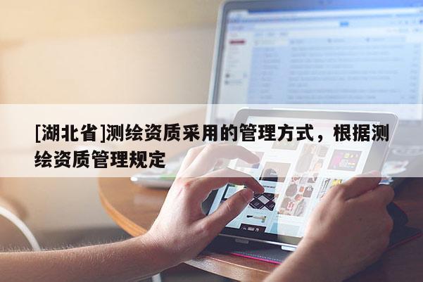 [湖北省]測(cè)繪資質(zhì)采用的管理方式，根據(jù)測(cè)繪資質(zhì)管理規(guī)定
