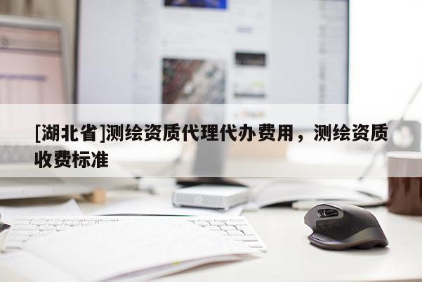 [湖北省]測繪資質(zhì)代理代辦費用，測繪資質(zhì)收費標準