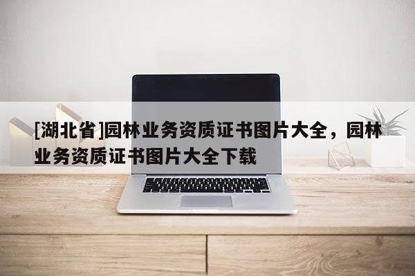 [湖北省]園林業(yè)務(wù)資質(zhì)證書圖片大全，園林業(yè)務(wù)資質(zhì)證書圖片大全下載