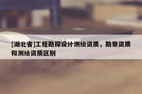 [湖北省]工程勘探設(shè)計(jì)測繪資質(zhì)，勘察資質(zhì)和測繪資質(zhì)區(qū)別