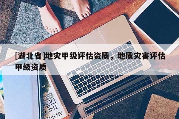[湖北省]地災(zāi)甲級評估資質(zhì)，地質(zhì)災(zāi)害評估甲級資質(zhì)