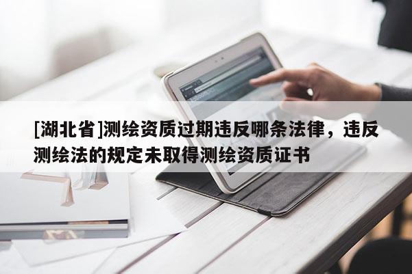 [湖北省]測繪資質(zhì)過期違反哪條法律，違反測繪法的規(guī)定未取得測繪資質(zhì)證書