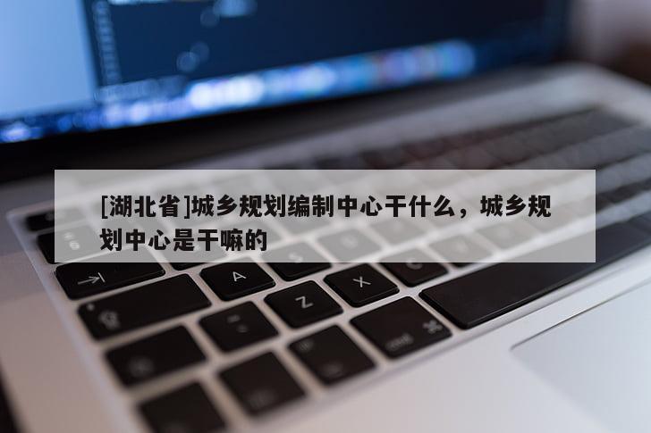 [湖北省]城鄉(xiāng)規(guī)劃編制中心干什么，城鄉(xiāng)規(guī)劃中心是干嘛的