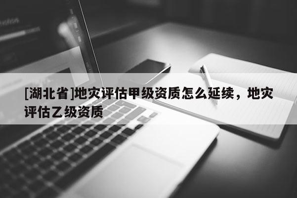 [湖北省]地災評估甲級資質怎么延續(xù)，地災評估乙級資質