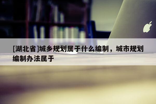[湖北省]城鄉(xiāng)規(guī)劃屬于什么編制，城市規(guī)劃編制辦法屬于