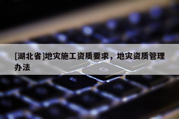 [湖北省]地災(zāi)施工資質(zhì)要求，地災(zāi)資質(zhì)管理辦法