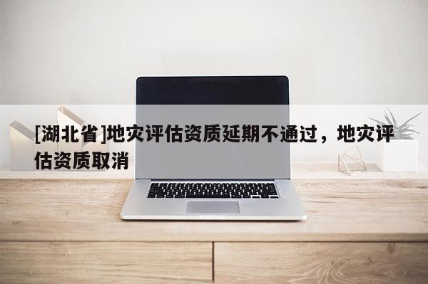 [湖北省]地災(zāi)評(píng)估資質(zhì)延期不通過，地災(zāi)評(píng)估資質(zhì)取消