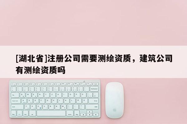 [湖北省]注冊公司需要測繪資質(zhì)，建筑公司有測繪資質(zhì)嗎