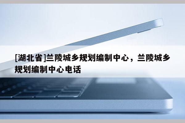 [湖北省]蘭陵城鄉(xiāng)規(guī)劃編制中心，蘭陵城鄉(xiāng)規(guī)劃編制中心電話
