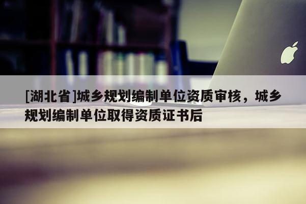[湖北省]城鄉(xiāng)規(guī)劃編制單位資質(zhì)審核，城鄉(xiāng)規(guī)劃編制單位取得資質(zhì)證書后