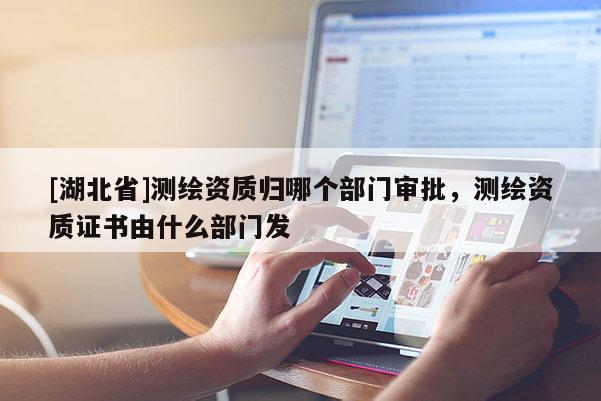 [湖北省]測繪資質(zhì)歸哪個部門審批，測繪資質(zhì)證書由什么部門發(fā)