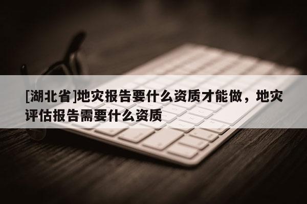[湖北省]地災(zāi)報告要什么資質(zhì)才能做，地災(zāi)評估報告需要什么資質(zhì)