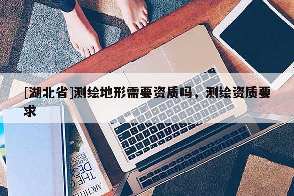 [湖北省]測(cè)繪地形需要資質(zhì)嗎，測(cè)繪資質(zhì)要求