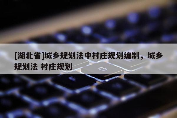 [湖北省]城鄉(xiāng)規(guī)劃法中村莊規(guī)劃編制，城鄉(xiāng)規(guī)劃法 村莊規(guī)劃